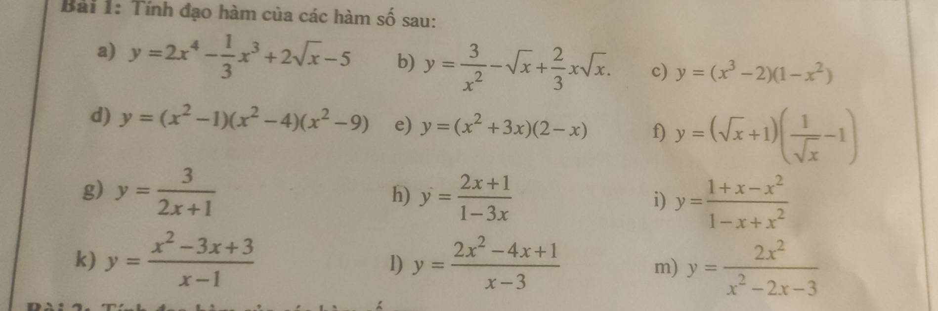 Tính đạo hàm của các hàm số sau: 
a) y=2x^4- 1/3 x^3+2sqrt(x)-5 b) y= 3/x^2 -sqrt(x)+ 2/3 xsqrt(x). c) y=(x^3-2)(1-x^2)
d) y=(x^2-1)(x^2-4)(x^2-9) e) y=(x^2+3x)(2-x) f) y=(sqrt(x)+1)( 1/sqrt(x) -1)
g) y= 3/2x+1 
h) y= (2x+1)/1-3x 
i) y= (1+x-x^2)/1-x+x^2 
k) y= (x^2-3x+3)/x-1  y= (2x^2-4x+1)/x-3 
l) 
m) y= 2x^2/x^2-2x-3 