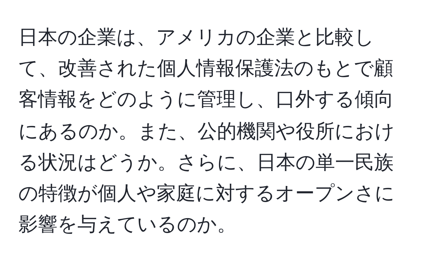 日本の企業は、アメリカの企業と比較して、改善された個人情報保護法のもとで顧客情報をどのように管理し、口外する傾向にあるのか。また、公的機関や役所における状況はどうか。さらに、日本の単一民族の特徴が個人や家庭に対するオープンさに影響を与えているのか。