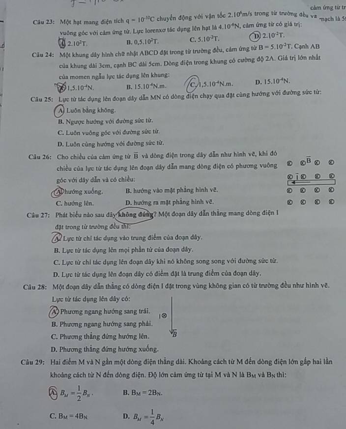 cảm ứng từ tr
Câu 23: Một hạt mang điện tích q=10^(-10)C chuyền động với vận tốc 2.10 m/s trong từ trường đều va -nạch là 5
vuông góc với cảm ứng từ. Lực lorenxơ tác dụng lên hạt là 4.10^(-6)N , câm ứng từ có giá trị:
2.10^2T. B. 0,5,10^2T. C. 5.10^(-2)T. D 2.10^(-2)T.
Câu 24: Một khung dây hình chữ nhật ABCD đặt trong từ trường đều, cảm ứng từ B=5.10^(-2)T. Cạnh AB
của khung dài 3cm, cạnh BC dài 5cm. Dòng điện trong khung có cường độ 2A. Giá trị lớn nhất
của momen ngẫu lực tác dụng lên khung:
a 1,5.10^(-4)N. B. 15.10^(-4)N.m. C ,5.10^(-4)N.m. D. 15.10^(-4)N.
Câu 25: Lực từ tác dụng lên đoạn dây dẫn MN có dòng điện chạy qua đặt cùng hướng với đường sức từ:
A) Luôn bằng không.
B. Ngược hướng với đường sức từ.
C. Luôn vuông góc với đường sức từ.
D. Luôn cùng hướng với đường sức từ.
Câu 26: Cho chiều của cảm ứng từ overline B và dòng điện trong dây dẫn như hình vẽ, khi đó
chiều của lực từ tác dụng lên đoạn dây dẫn mang dòng điện có phương vuông  enclosecircle8overline B
góc với dây dẫn và có chiều:
Whướng xuống. B. hướng vào mặt phẳng hình vẽ.
C. hướng lên. D. hướng ra mặt phẳng hình vẽ.
Câu 27: Phát biểu nào sau đây không đứng? Một đoạn dây dẫn thẳng mang dòng điện 1
đật trong từ trường đều thi:
A Lực từ chỉ tác dụng vào trung điểm của đoạn dây.
B. Lực từ tác dụng lên mọi phần tử của đoạn dây.
C. Lực từ chỉ tác dụng lên đoạn dây khi nó không song song với đường sức từ.
D. Lực từ tác dụng lên đoạn dây có điểm đặt là trung điểm của đoạn dây.
Câu 28: Một đoạn dây dẫn thẳng có dòng điện I đặt trong vùng không gian có từ trường đều như hình vẽ.
Lực tử tác dụng lên dây có:
A  Phương ngang hướng sang trái.
B. Phương ngang hướng sang phải.
C. Phương thẳng đứng hướng lên. B
D. Phương thẳng đứng hướng xuống.
Câu 29: Hai điểm M và N gần một dòng điện thẳng dài. Khoảng cách từ M đến dòng điện lớn gấp hai lần
khoảng cách từ N đến dòng điện. Độ lớn cảm ứng từ tại M và N là B_M và a. thì:
A B_M= 1/2 B_N. B. B_M=2B_N.
C. B_M=4B_N D. B_M= 1/4 B_N