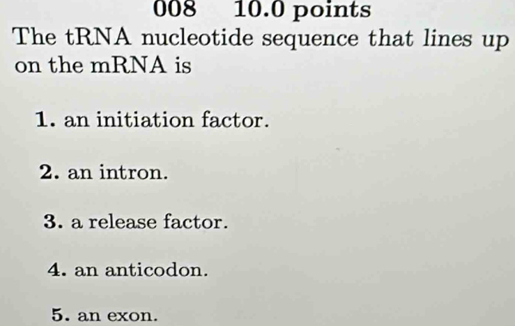 008 10.0 points
The tRNA nucleotide sequence that lines up
on the mRNA is
1. an initiation factor.
2. an intron.
3. a release factor.
4. an anticodon.
5. an exon.