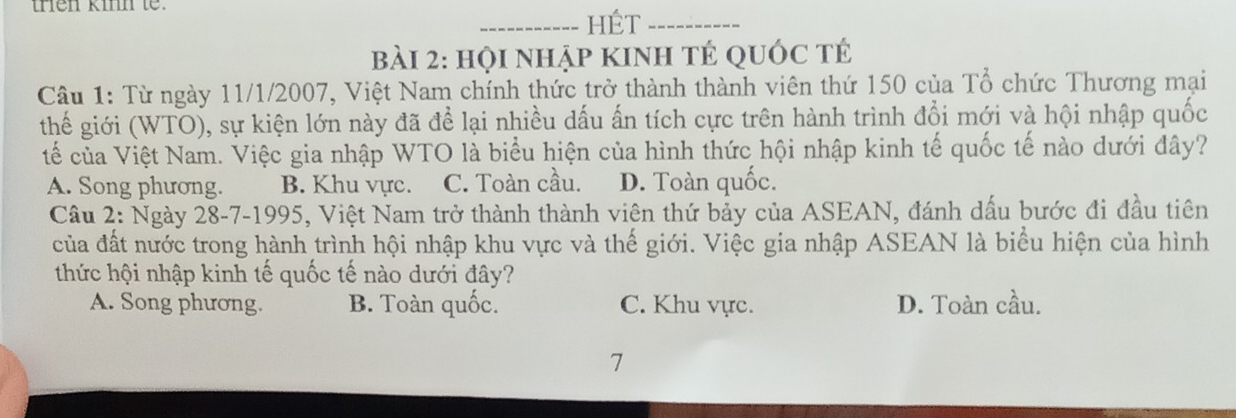 trên kinh te.
_HÉt_
bBài 2: họi nhập kinh tÉ quỚc tÉ
Câu 1: Từ ngày 11/1/2007, Việt Nam chính thức trở thành thành viên thứ 150 của Tổ chức Thương mại
thế giới (WTO), sự kiện lớn này đã để lại nhiều dấu ấn tích cực trên hành trình đổi mới và hội nhập quốc
tế của Việt Nam. Việc gia nhập WTO là biểu hiện của hình thức hội nhập kinh tế quốc tế nào dưới đây?
A. Song phương. B. Khu vực. C. Toàn cầu. D. Toàn quốc.
Câu 2: Ngày 28-7-1995, Việt Nam trở thành thành viên thứ bảy của ASEAN, đánh dấu bước đi đầu tiên
của đất nước trong hành trình hội nhập khu vực và thế giới. Việc gia nhập ASEAN là biểu hiện của hình
thức hội nhập kinh tế quốc tế nào dưới đây?
A. Song phương. B. Toàn quốc. C. Khu vực. D. Toàn cầu.
7