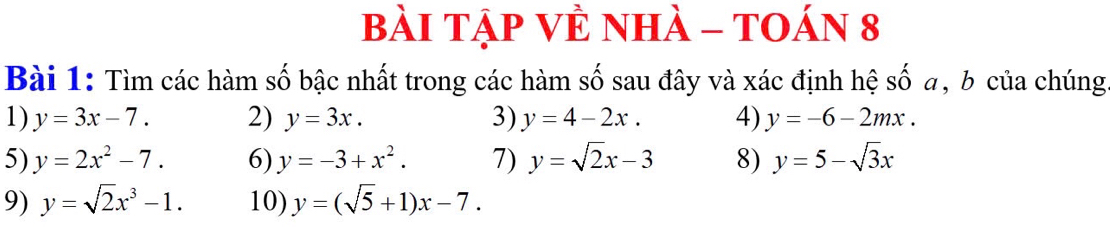 bài Tập VÈ nhà - tOán 8 
Bài 1: Tìm các hàm số bậc nhất trong các hàm số sau đây và xác định hệ số a, b của chúng 
1) y=3x-7. 2) y=3x. 3) y=4-2x. 4) y=-6-2mx. 
5) y=2x^2-7. 6) y=-3+x^2. 7) y=sqrt(2)x-3 8) y=5-sqrt(3)x
9) y=sqrt(2)x^3-1. 10) y=(sqrt(5)+1)x-7.