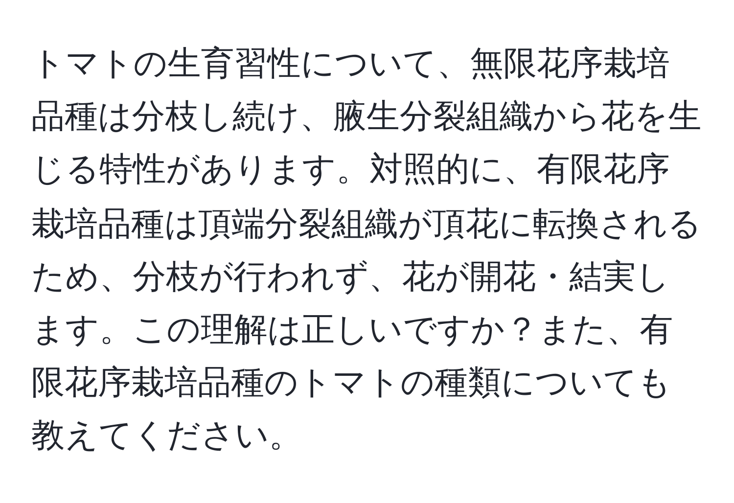 トマトの生育習性について、無限花序栽培品種は分枝し続け、腋生分裂組織から花を生じる特性があります。対照的に、有限花序栽培品種は頂端分裂組織が頂花に転換されるため、分枝が行われず、花が開花・結実します。この理解は正しいですか？また、有限花序栽培品種のトマトの種類についても教えてください。