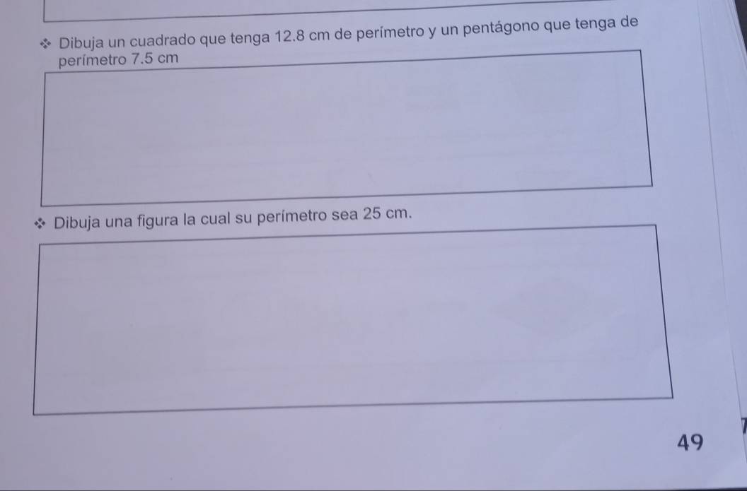 Dibuja un cuadrado que tenga 12.8 cm de perímetro y un pentágono que tenga de 
perímetro 7.5 cm
Dibuja una figura la cual su perímetro sea 25 cm. 
49