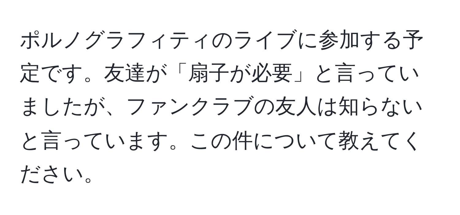 ポルノグラフィティのライブに参加する予定です。友達が「扇子が必要」と言っていましたが、ファンクラブの友人は知らないと言っています。この件について教えてください。