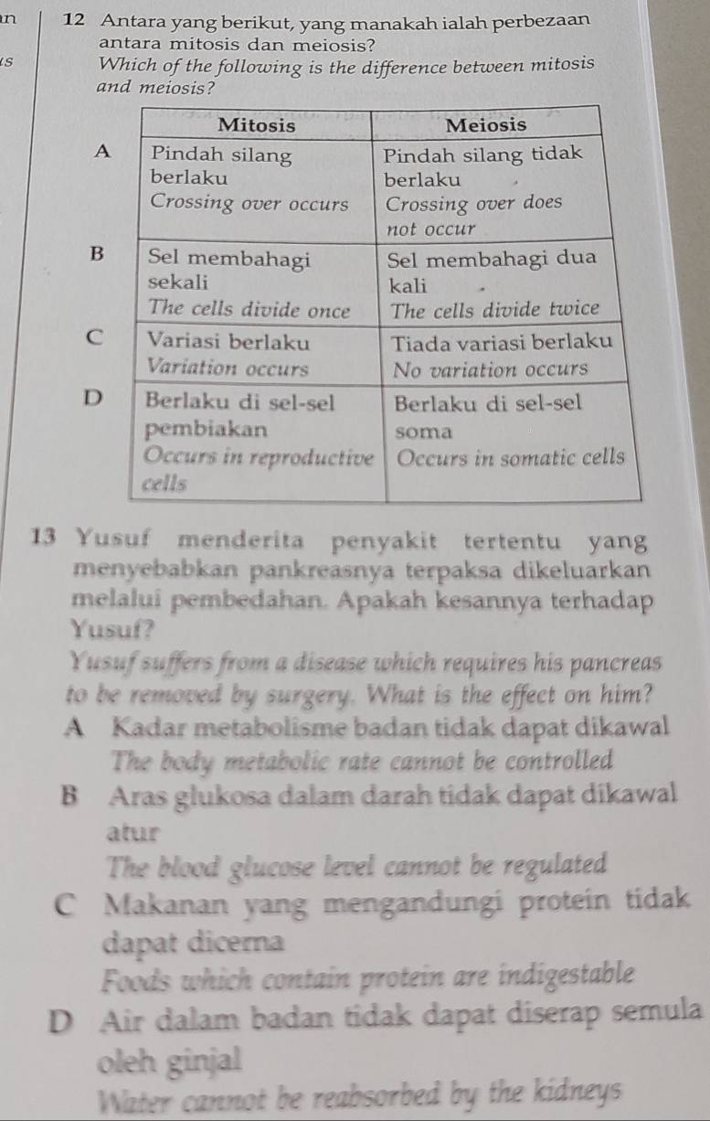 Antara yang berikut, yang manakah ialah perbezaan
antara mitosis dan meiosis?
s Which of the following is the difference between mitosis
and meiosis?
A
B
C
D
13 Yusuf menderita penyakit tertentu yang
menyebabkan pankreasnya terpaksa dikeluarkan
melalui pembedahan. Apakah kesannya terhadap
Yusuf?
Yusuf suffers from a disease which requires his pancreas
to be removed by surgery. What is the effect on him?
A Kadar metabolisme badan tidak dapat dikawal
The body metabolic rate cannot be controlled
B Aras glukosa dalam darah tidak dapat dikawal
atur
The blood glucose level cannot be regulated
C Makanan yang mengandungi protein tidak
dapat dicerna
Foods which contain protein are indigestable
D Air dalam badan tidak dapat diserap semula
oleh ginjal
Water cannot be reabsorbed by the kidneys