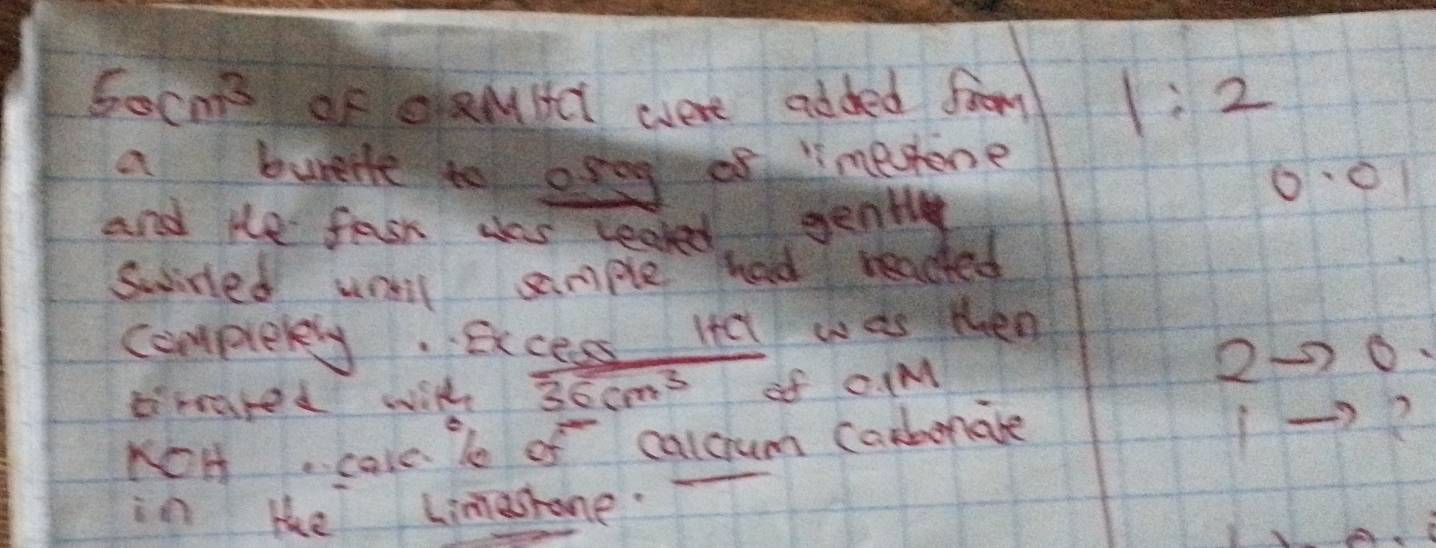 50cm^3 OF QaMHct were added foom 1:2
a burent to osog of mesone
0·01
and He fask ses leaked gently 
swisted will sample had readed 
complerey. Excess Itel was then 
2 o 
brared with 36cm^3 of C (M 
KOH. cale le of calcum carbnate 
? 
in le Limashone.