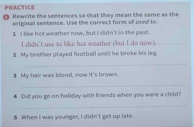 PRACTICE 
Rewrite the sentences so that they mean the same as the 
original sentence. Use the correct form of used to. 
1 I like hot weather now, but I didn’t in the past. 
I didn’t use to like hot weather (but I do now)._ 
2 My brother played football until he broke his leg. 
_ 
3 My hair was blond, now it's brown. 
_ 
4 Did you go on holiday with friends when you were a child? 
_ 
5 When I was younger, I didn’t get up late.