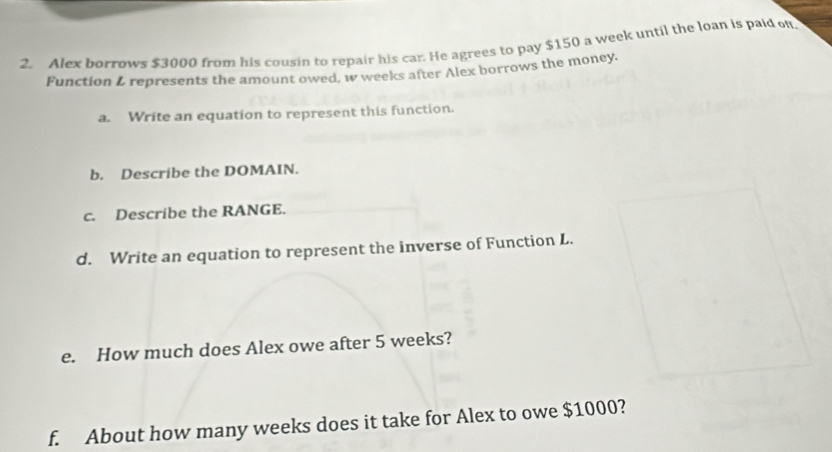 Alex borrows $3000 from his cousin to repair his car. He agrees to pay $150 a week until the loan is paid o 
Function L represents the amount owed. w weeks after Alex borrows the money. 
a. Write an equation to represent this function. 
b. Describe the DOMAIN. 
c. Describe the RANGE. 
d. Write an equation to represent the inverse of Function L. 
e. How much does Alex owe after 5 weeks? 
f. About how many weeks does it take for Alex to owe $1000?