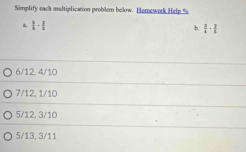 Simplify each multiplication problem below. Homework Help
a.  5/8 ·  2/3 
b.  3/4 ·  2/5 
6/12, 4/10
7/12, 1/10
5/12, 3/10
5/13, 3/11