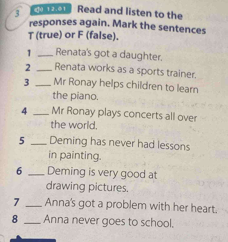 3 ( 12.01 Read and listen to the 
responses again. Mark the sentences 
T (true) or F (false). 
1 _Renata's got a daughter. 
2 _Renata works as a sports trainer. 
3 _Mr Ronay helps children to learn 
the piano. 
4 _Mr Ronay plays concerts all over 
the world. 
5 _Deming has never had lessons 
in painting. 
6 _Deming is very good at 
drawing pictures. 
7 _Anna's got a problem with her heart. 
8 _Anna never goes to school.