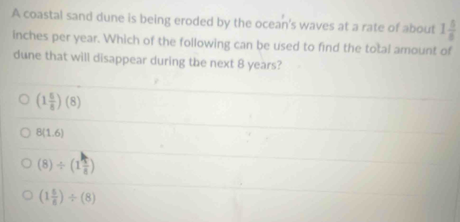 A coastal sand dune is being eroded by the ocean's waves at a rate of about 1 5/8 
inches per year. Which of the following can be used to find the total amount of
dune that will disappear during the next 8 years?
(1 5/8 )(8)
8(1.6)
(8)/ (1 1/8 )
(1 5/6 )/ (8)