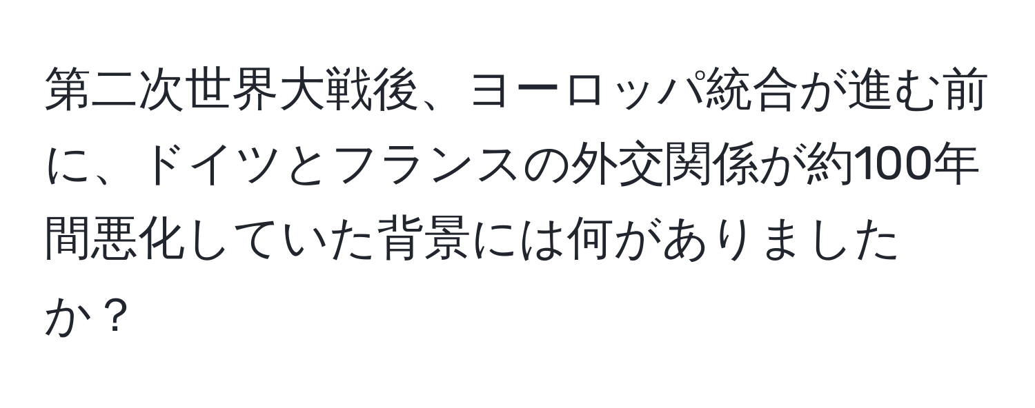 第二次世界大戦後、ヨーロッパ統合が進む前に、ドイツとフランスの外交関係が約100年間悪化していた背景には何がありましたか？