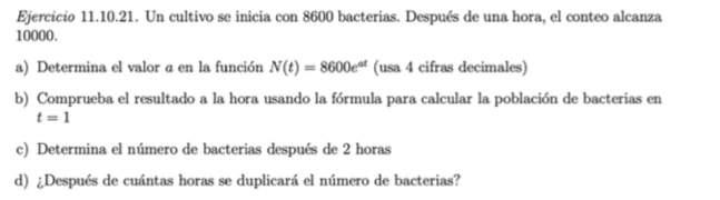 Un cultivo se inicia con 8600 bacterias. Después de una hora, el conteo alcanza
10000. 
a) Determina el valor a en la función N(t)=8600e^(at) (usa 4 cifras decimales) 
b) Comprueba el resultado a la hora usando la fórmula para calcular la población de bacterias en
t=1
c) Determina el número de bacterias después de 2 horas 
d) ¿Después de cuántas horas se duplicará el número de bacterias?