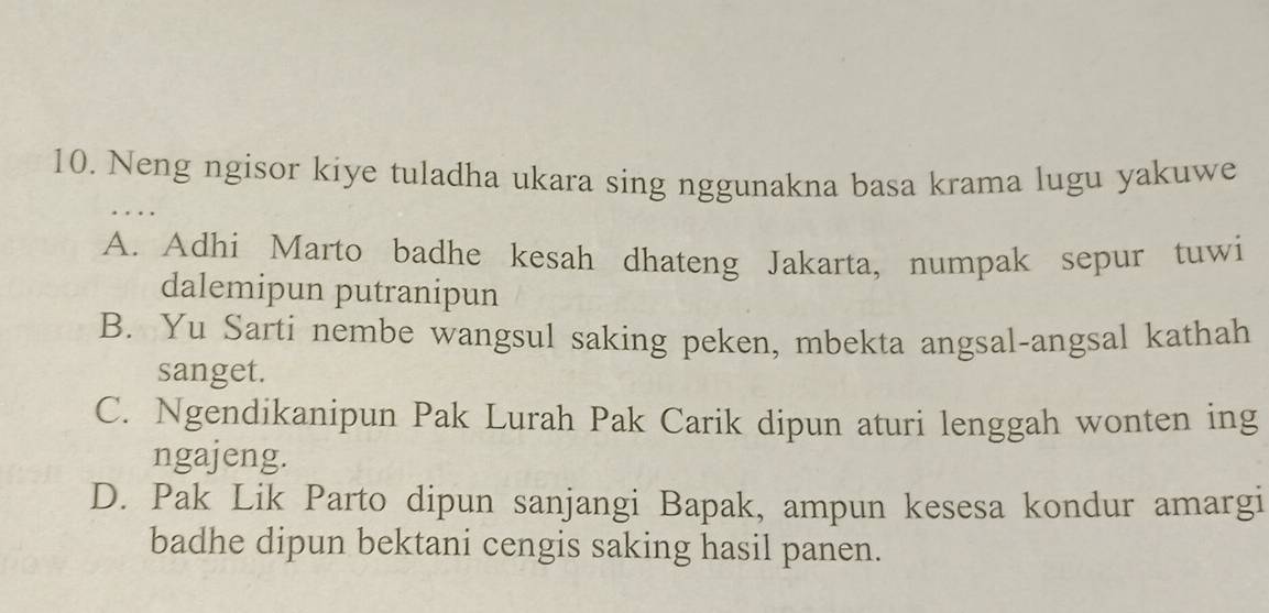 Neng ngisor kiye tuladha ukara sing nggunakna basa krama lugu yakuwe
A. Adhi Marto badhe kesah dhateng Jakarta, numpak sepur tuwi
dalemipun putranipun
B. Yu Sarti nembe wangsul saking peken, mbekta angsal-angsal kathah
sanget.
C. Ngendikanipun Pak Lurah Pak Carik dipun aturi lenggah wonten ing
ngajeng.
D. Pak Lik Parto dipun sanjangi Bapak, ampun kesesa kondur amargi
badhe dipun bektani cengis saking hasil panen.