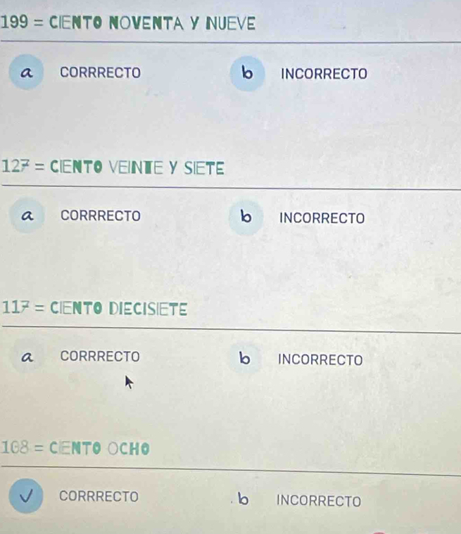 199= Ciento noventa y nueve
a CORRRECTO b INCORRECTO
12^z= Ciento veinte y siete
a CORRRECTO bì INCORRECTO
11^7= CiEnTo DieCIsiete
a CORRRECTO b INCORRECTO
108= CNTO ○CHO
CORRRECTO b INCORRECTO