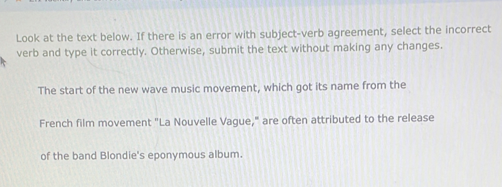 Look at the text below. If there is an error with subject-verb agreement, select the incorrect 
verb and type it correctly. Otherwise, submit the text without making any changes. 
The start of the new wave music movement, which got its name from the 
French film movement "La Nouvelle Vague," are often attributed to the release 
of the band Blondie's eponymous album.