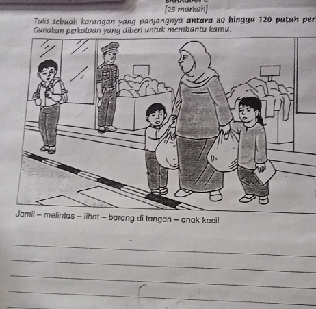 [25 markah] 
Tulis sebuah karangan yang panjangnya antara 80 hingga 120 patah per 
Gunakan perkataan yang diberi untuk membantu kamu. 
barang di tangan - anak kecil 
_ 
_ 
_ 
_