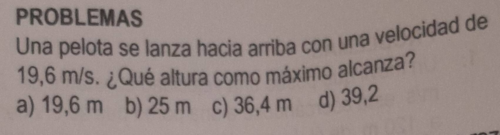 PROBLEMAS
Una pelota se lanza hacia arriba con una velocidad de
19,6 m/s. ¿Qué altura como máximo alcanza?
a) 19,6 m b) 25 m c) 36,4 m d) 39,2