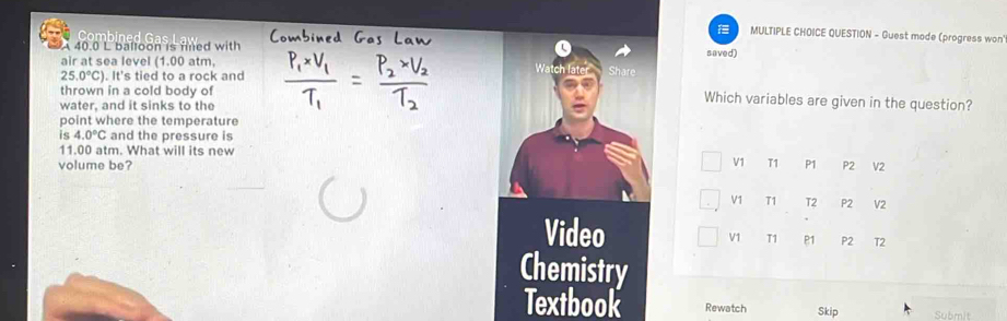 QUESTION - Guest mode (progress won
A 40.0 L balloon is fined with saved)
air at sea level (1.00 atm,
25.0°C). It's tied to a rock and Watch later Share
thrown in a cold body of
water, and it sinks to the
Which variables are given in the question?
point where the temperature
54.0°C and the pressure is
11.00 atm. What will its new
V1 T1
volume be? P1 P2 V2
V1 T1 T2 P2 V2
Video
V1 T1 P1 P2 T2
Chemistry
Textbook Rewatch Skip Submit