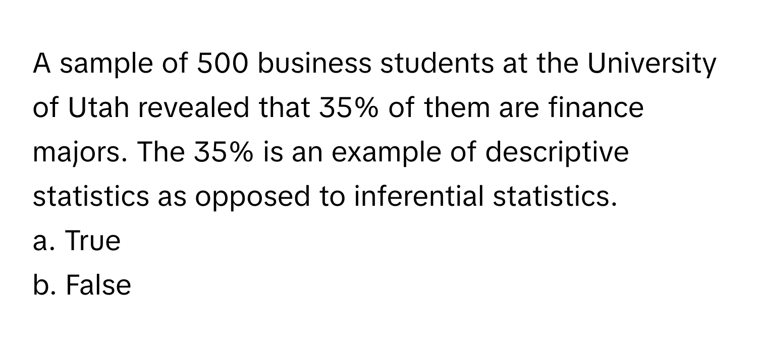 A sample of 500 business students at the University of Utah revealed that 35% of them are finance majors. The 35% is an example of descriptive statistics as opposed to inferential statistics.

a. True
b. False