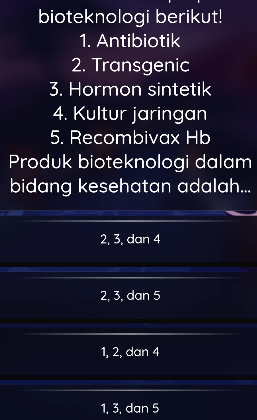 bioteknologi berikut!
1. Antibiotik
2. Transgenic
3. Hormon sintetik
4. Kultur jaringan
5. Recombivax Hb
Produk bioteknologi dalam
bidang kesehatan adalah...
2, 3, dan 4
2, 3, dan 5
1, 2, dan 4
1, 3, dan 5