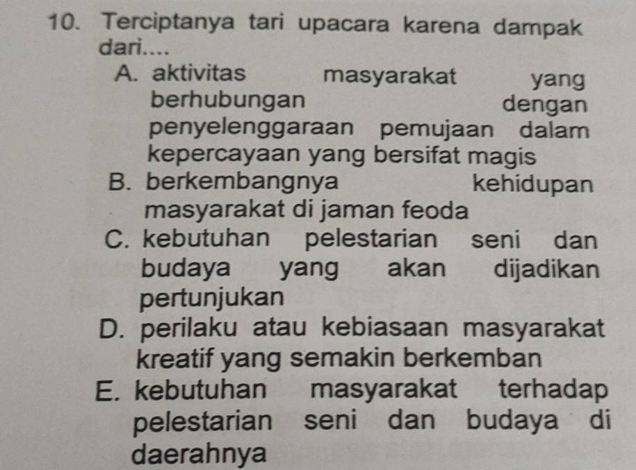 Terciptanya tari upacara karena dampak
dari....
A. aktivitas masyarakat yang
berhubungan dengan
penyelenggaraan pemujaan dalam
kepercayaan yang bersifat magis
B. berkembangnya kehidupan
masyarakat di jaman feoda
C. kebutuhan pelestarian seni dan
budaya yang akan dijadikan
pertunjukan
D. perilaku atau kebiasaan masyarakat
kreatif yang semakin berkemban
E. kebutuhan masyarakat terhadap
pelestarian seni dan budaya di
daerahnya