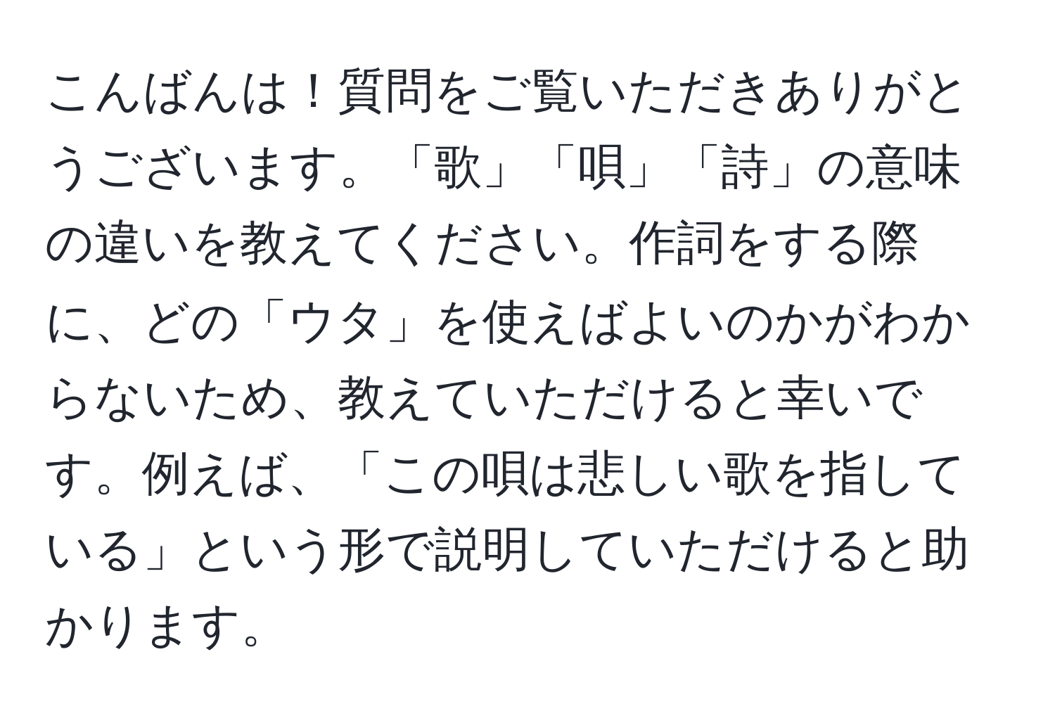 こんばんは！質問をご覧いただきありがとうございます。「歌」「唄」「詩」の意味の違いを教えてください。作詞をする際に、どの「ウタ」を使えばよいのかがわからないため、教えていただけると幸いです。例えば、「この唄は悲しい歌を指している」という形で説明していただけると助かります。