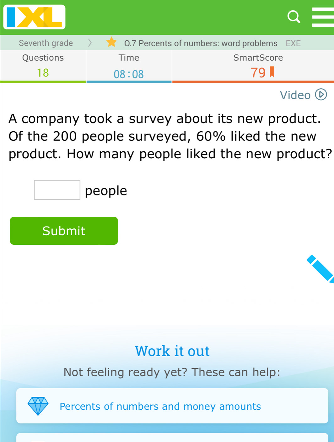 Seventh grade 0.7 Percents of numbers: word problems EXE 
Questions Time SmartScore 
18 
08:08 
79 
Video ⓑ 
A company took a survey about its new product. 
Of the 200 people surveyed, 60% liked the new 
product. How many people liked the new product?
□ people 
Submit 
Work it out 
Not feeling ready yet? These can help: 
Percents of numbers and money amounts