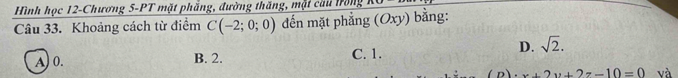 Hình học 12-Chương 5-PT mặt phắng, đường thăng, mặt cầu lrồng
Câu 33. Khoảng cách từ điểm C(-2;0;0) đến mặt phẳng (Oxy) bằng:
D. sqrt(2).
A) 0. B. 2. C. 1.
· x+2y+2z-10=0 và