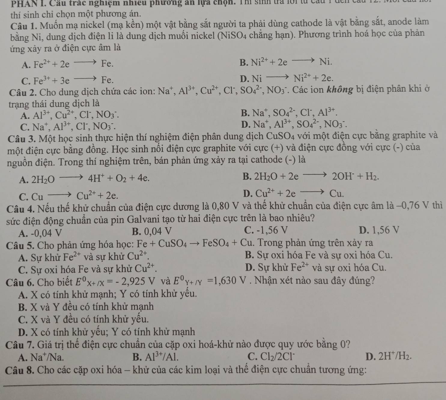 PHAN I. Cầu trác nghiệm nhiều phương an lựa chọn. Thí sinh tra lới từ cầu 1  đến
thí sinh chỉ chọn một phương án.
Câu 1. Muốn mạ nickel (mạ kền) một vật bằng sắt người ta phải dùng cathode là vật bằng sắt, anode làm
bằng Ni, dung dịch điện li là dung dịch muối nickel (NiS O_4 chẳng hạn). Phương trình hoá học của phản
ứng xảy ra ở điện cực âm là
A. Fe^(2+)+2eto Fe.
B. Ni^(2+)+2eto Ni.
C. Fe^(3+)+3eto Fe.
D. Nito Ni^(2+)+2e.
Câu 2. Cho dung dịch chứa các ion: Na^+,Al^(3+),Cu^(2+),Cl^-,SO_4^((2-),NO_3^-. Các ion không bị điện phân khi ở
trạng thái dung dịch là
A. Al^3+),Cu^(2+),Cl^-,NO_3^(-. B. Na^+),SO_4^((2-),Cl^-),Al^(3+).
D.
C. Na^+,Al^(3+),Cl^-,NO_3^-. Na^+,Al^(3+),SO_4^((2-),NO_3^-.
Câu 3. Một học sinh thực hiện thí nghiệm điện phân dung dịch CuSO_4) với một điện cực bằng graphite và
một điện cực bằng đồng. Học sinh nổi điện cực graphite với cực (+) và điện cực đồng với cực (-) của
nguồn điện. Trong thí nghiệm trên, bán phản ứng xảy ra tại cathode (-) là
A. 2H_2Oto 4H^++O_2+4e.
B. 2H_2O+2eto 2OH^-+H_2.
C. Cuto Cu^(2+)+2e.
D. Cu^(2+)+2eto Cu.
Câu 4. Nếu thế khử chuẩn của điện cực dương là 0,80 V và thế khử chuẩn của điện cực âm là −0,76 V thì
sức điện động chuẩn của pin Galvani tạo từ hai điện cực trên là bao nhiêu?
A. -0,04 V B. 0,04 V C. -1,56 V D. 1,56 V
Câu 5. Cho phản ứng hóa học: Fe+CuSO_4to FeSO_4+Cu. Trong phản ứng trên xảy ra
A. Sự khử Fe^(2+) và sự khử Cu^(2+). B. Sự oxi hóa Fe và sự oxi hóa Cu.
C. Sự oxi hóa Fe và sự khử Cu^(2+). D. Sự khử Fe^(2+) và sự oxi hóa Cu.
Câu 6. Cho biết E^0x+/x=-2,925V và E^0Y+/Y=1,630V Nhận xét nào sau đây đúng?
A. X có tính khử mạnh; Y có tính khử yều.
B. X và Y đều có tính khử mạnh
C. X và Y đều có tính khử yếu.
D. X có tính khử yếu; Y có tính khử mạnh
Câu 7. Giá trị thế điện cực chuẩn của cặp oxi hoá-khử nào được quy ước bằng 0?
A. Na⁺/Na. B. Al^(3+)/Al. C. Cl_2/2Cl^- D. 2H^+/H_2.
Câu 8. Cho các cặp oxi hóa - khử của các kim loại và thế điện cực chuẩn tương ứng: