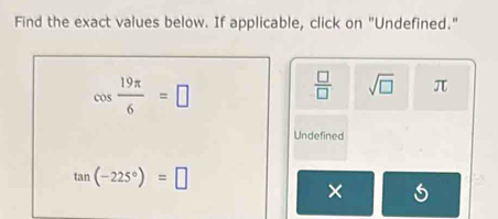 Find the exact values below. If applicable, click on "Undefined."
cos  19π /6 =□
 □ /□   sqrt(□ ) π
Undefined
tan (-225°)=□
×