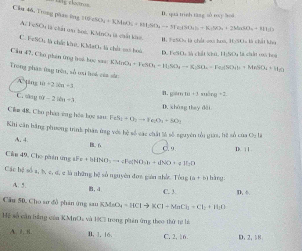 lang electron.
Câu 46, Trong phản í m) 10FeSO_4+KMnO_4+8H_2SO_4to SFe_2(SO_4)_3+K_2SO_4+2MnSO_4+8H_2O
D. quả trình tăng số oxy hoà
A. FeSO_4 là chất 0x1 hoá, KMnO4 là chất khu.
B. FeSO_4 là chất 0x1 hoá, H_2SO_4 1/3 chất khử
C. Fe SO_4 là chất khứ, KMnOi là chất ơxi hoá D.FeSO_4 là chất khứ, là chất oxi hoá
H_2SO_4
Câu 47, Cho phản ứng hoá học sau: KMnO_4+FeSO_4+H_2SO_4to K_2SO_4+Fe_2(SO_4)_3+MnSO_4+H_2O
Trong phân ứng trên, số oxi hoá của sắt:
A tâng 10n+210n+3.
C. tăng tir-2len+3.
B. giám tit+3xuong+2.
D. không thay đổi
Câu 48. Cho phân ứng hỏa học sau: FeS_2+O_2to Fe_2O_3+SO_2
Khi cân bằng phương trình phân ứng với hệ số các chất là số nguyên tối giản, hệ số của O_2 là
A. 4. B, 6.
C. 9. D. 11.
Câu 49. Cho phản ứng a 4Fe+bHNO_3to cFe(NO_3)_3+dNO+e H_2O
Các hệ số a, b, c, d, e là những hệ số nguyên đơn giản nhất. Tong(a+b) bằng:
A. 5. B. 4
C. 3. D. 6.
Câu 50, Cho sơ đồ phản ứng sau KMnO_4+HClto KCl+MnCl_2+Cl_2+H_2O
Hệ số cản bằng của (MnO_4 và HCl trong phản ứng theo thứ tự là
A. 1, 8. B, 1, 16. C. 2, 16. D. 2, 18.