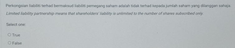 Perkongsian liabiliti terhad bermaksud liabiliti pemegang saham adalah tidak terhad kepada jumlah saham yang dilanggan sahaja.
Limited liability partnership means that shareholders’ liability is unlimited to the number of shares subscribed only.
Select one:
True
False