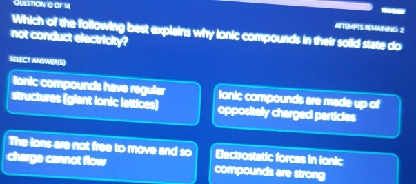 OF 14
ATTEMPTS REMAINING: 2
Which of the following best explains why lonic compounds in their solid state do
not conduct electricity?
SELECT ANSWER[S):
lonic compounds have regular Ionic compounds are made up of
structures (giant ionic lattices) oppositely charged particles
The lons are not free to move and so Electrostatic forces in ionic
charge cannot flow compounds are strong