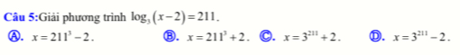 Giải phương trình log _3(x-2)=211.
A. x=211^3-2. Ⓑ. x=211^3+2 C. x=3^(211)+2. Ⓓ. x=3^(211)-2.