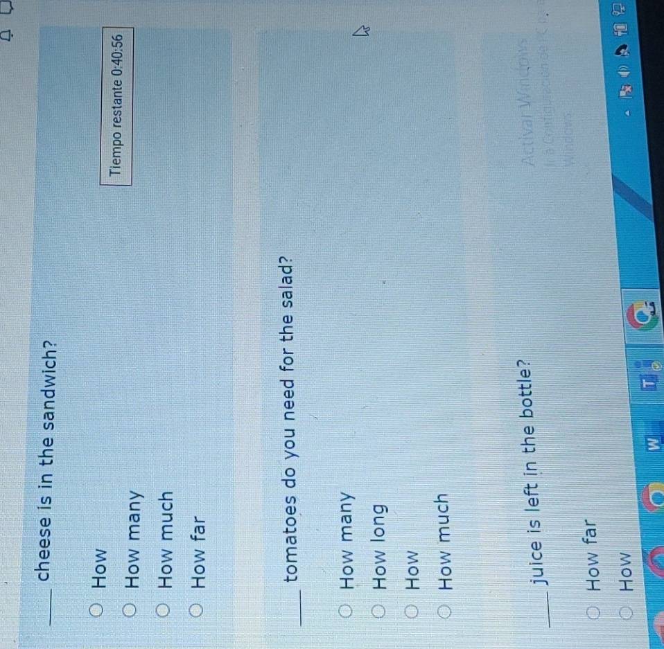 cheese is in the sandwich?
How
Tiempo restante 0:40:56
How many
How much
How far
_tomatoes do you need for the salad?
How many
How long
How
How much
_juice is left in the bottle?
Activar Windows
Sn de PC n a i
How far
How