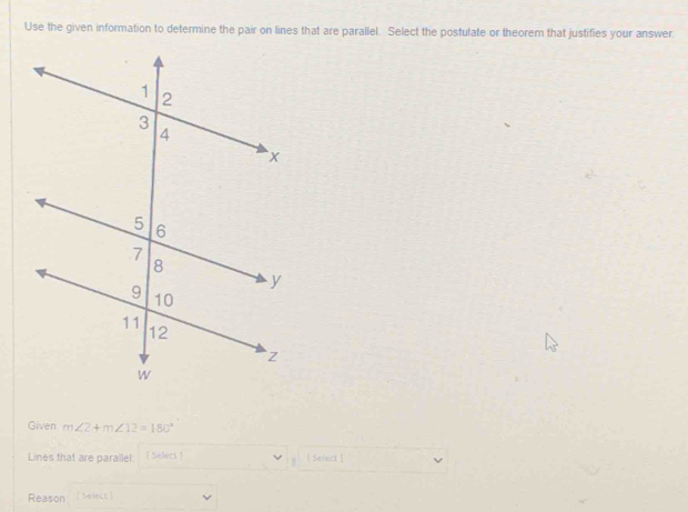 Use the given information to determine the pair on lines that are parallel. Select the postulate or theorem that justifies your answer. 
Given m∠ 2+m∠ 12=180°
Lines that are parallel. [ Select ]  Select ] 
Reason Nelect