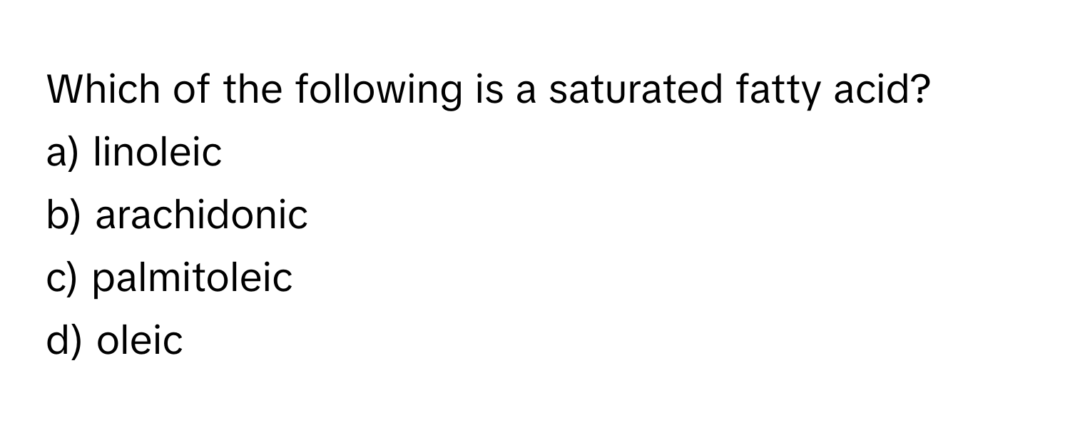 Which of the following is a saturated fatty acid? 
a) linoleic 
b) arachidonic 
c) palmitoleic 
d) oleic