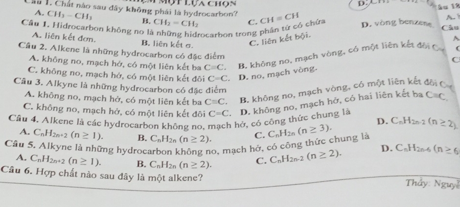 Mộtlựa chọn D. x_ > +2-3y 11o 1º
Cầu 1. Chất nào sau đây không phải là hydrocarbon? CHequiv CH
A. CH_3-CH_3 B. CH_2=CH_2 C.
A. 
Câu 1. Hidrocarbon không no là rocarbon trong phân tử có chứa D. vòng benzene Câu
A
A. liên kết đơn. B. liên kết σ.
C. liên kết bội.
Câu 2. Alkene là những hydrocarbon có đặc điểm
A. không no, mạch hở, có một liên kết ba Cequiv C. B. không no, mạch vòng, có một liên kết đội C (
C
C. không no, mạch hở, có một liên kết đôi C=C D. no, mạch vòng.
Câu 3. Alkyne là những hydrocarbon có đặc điểm
A. không no, mạch hở, có một liên kết ba Cequiv C. B. không no, mạch vòng, có một liên kết đội C C
C. không no, mạch hở, có một liên kết đôi C=C D. không no, mạch hở, có hai liên kết ba Cequiv C,
Câu 4. Alkene là các hydrocarbon không no, 1 hở, có công thức chung là C_nH_2n-2(n≥ 2)
D.
A. C_nH_2n+2(n≥ 1). B. C_nH_2n(n≥ 2). C. C_nH_2n(n≥ 3).
Câu 5. Alkyne là những hydroc:
b, mạch hở, có công thức chung là
A. C_nH_2n+2(n≥ 1). B. C_nH_2n(n≥ 2). C. C_nH_2n-2(n≥ 2).
D. C_nH_2n-6(n≥ 6
Câu 6. Hợp chất nào sau đây là một alkene?  Thảy: Nguyễ