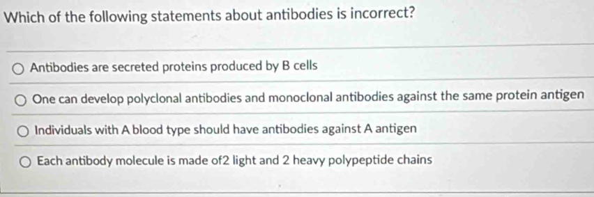 Which of the following statements about antibodies is incorrect?
Antibodies are secreted proteins produced by B cells
One can develop polyclonal antibodies and monoclonal antibodies against the same protein antigen
Individuals with A blood type should have antibodies against A antigen
Each antibody molecule is made of2 light and 2 heavy polypeptide chains