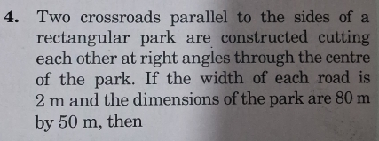 Two crossroads parallel to the sides of a 
rectangular park are constructed cutting 
each other at right angles through the centre 
of the park. If the width of each road is
2 m and the dimensions of the park are 80 m
by 50 m, then