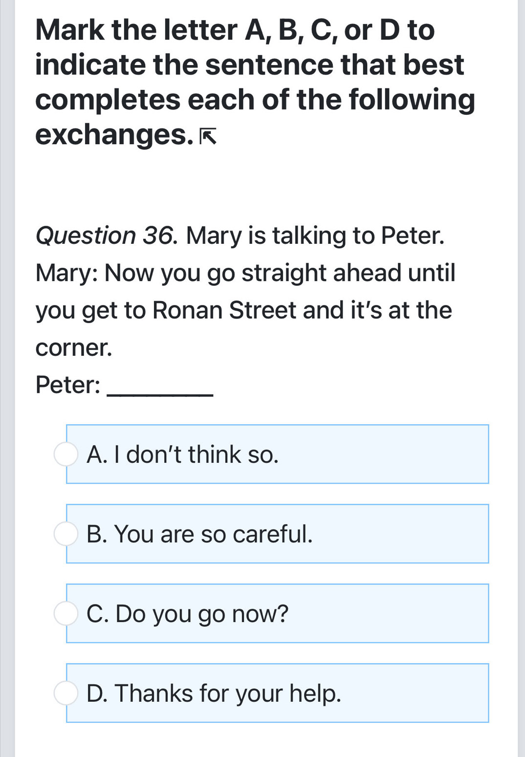 Mark the letter A, B, C, or D to
indicate the sentence that best
completes each of the following
exchanges. è
Question 36. Mary is talking to Peter.
Mary: Now you go straight ahead until
you get to Ronan Street and it’s at the
corner.
Peter:_
A. I don't think so.
B. You are so careful.
C. Do you go now?
D. Thanks for your help.