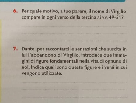 Per quale motivo, a tuo parere, il nome di Virgilio 
compare in ogni verso della terzina ai vv. 49-51? 
_ 
_ 
_ 
7。 Dante, per raccontarci le sensazioni che suscita in 
lui l’abbandono di Virgilio, introduce due imma- 
gini di figure fondamentali nella vita di ognuno di 
noi. Indica quali sono queste figure e i versi in cui 
vengono utilizzate. 
_ 
_ 
_