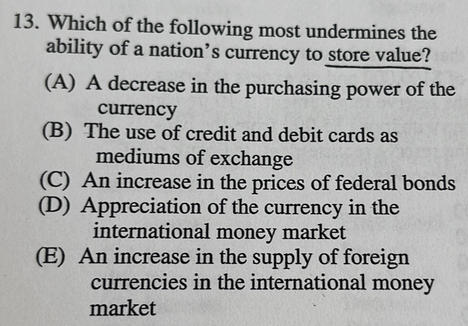 Which of the following most undermines the
ability of a nation’s currency to store value?
(A) A decrease in the purchasing power of the
currency
(B) The use of credit and debit cards as
mediums of exchange
(C) An increase in the prices of federal bonds
(D) Appreciation of the currency in the
international money market
(E) An increase in the supply of foreign
currencies in the international money
market