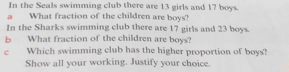 In the Seals swimming club there are 13 girls and 17 boys. 
a What fraction of the children are boys? 
In the Sharks swimming club there are 17 girls and 23 boys. 
b What fraction of the children are boys? 
c Which swimming club has the higher proportion of boys? 
Show all your working. Justify your choice.