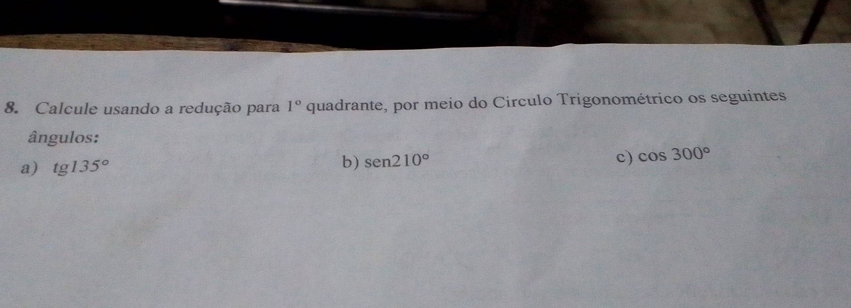 Calcule usando a redução para 1° quadrante, por meio do Circulo Trigonométrico os seguintes 
ângulos: 
a) tg135° b) sen 210° c) cos 300°