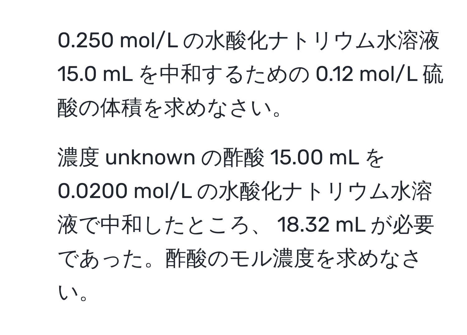 0.250 mol/L の水酸化ナトリウム水溶液 15.0 mL を中和するための 0.12 mol/L 硫酸の体積を求めなさい。  
2) 濃度 unknown の酢酸 15.00 mL を 0.0200 mol/L の水酸化ナトリウム水溶液で中和したところ、 18.32 mL が必要であった。酢酸のモル濃度を求めなさい。