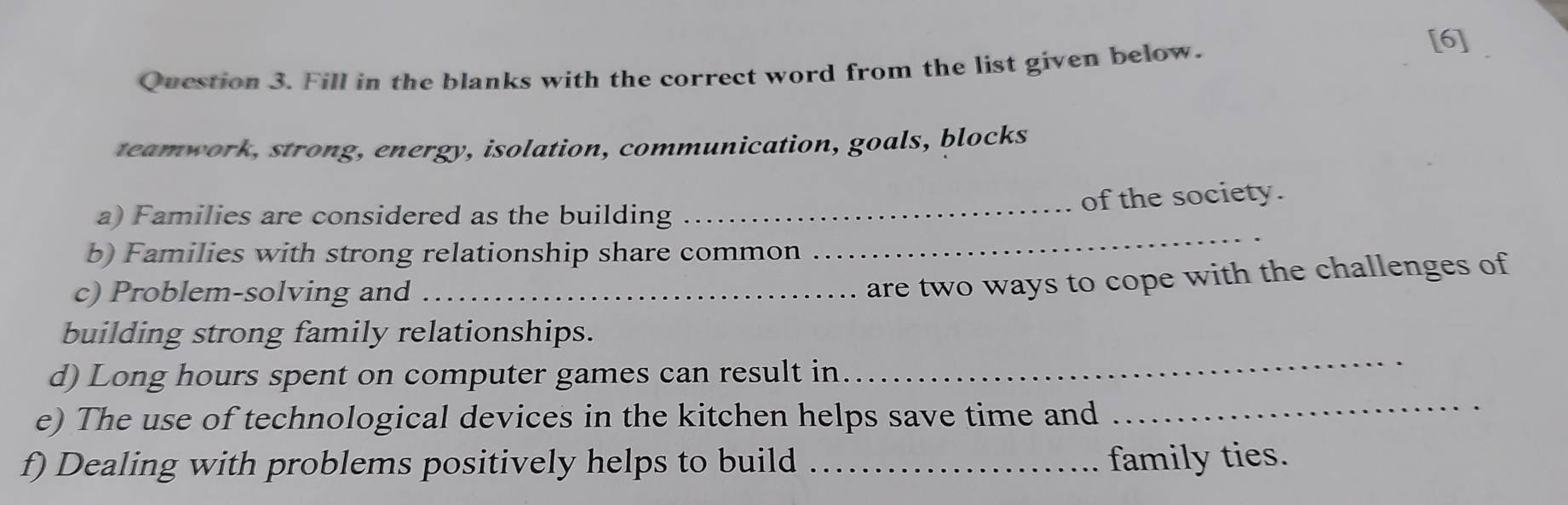 Fill in the blanks with the correct word from the list given below. 
[6] 
teamwork, strong, energy, isolation, communication, goals, blocks 
_ 
a) Families are considered as the building_ 
of the society. 
b) Families with strong relationship share common 
c) Problem-solving and_ 
are two ways to cope with the challenges of 
building strong family relationships. 
_ 
d) Long hours spent on computer games can result in 
_ 
e) The use of technological devices in the kitchen helps save time and 
f) Dealing with problems positively helps to build _family ties.