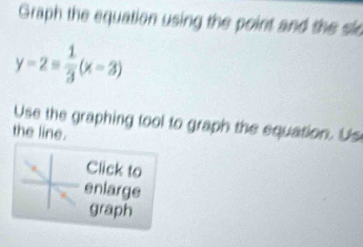 Graph the equation using the point and the slo
y-2= 1/3 (x-3)
Use the graphing tool to graph the equation. Us 
the line. 
Click to 
enlarge 
graph